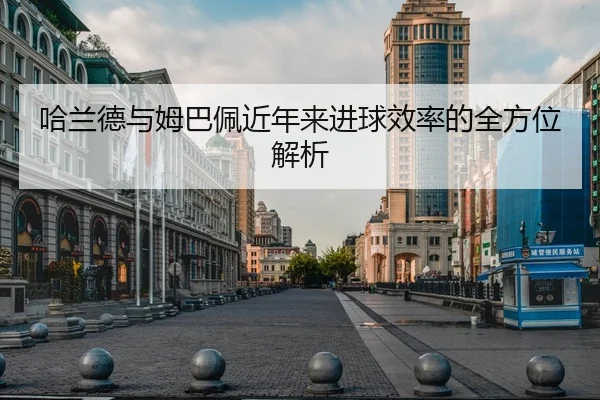 哈兰德与姆巴佩近年来进球效率的全方位解析